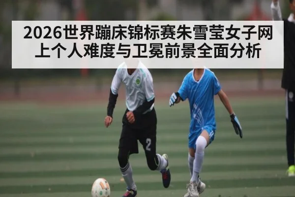 2026世界蹦床锦标赛朱雪莹女子网上个人难度与卫冕前景全面分析 | c7